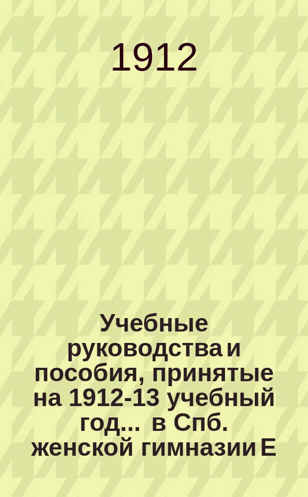 Учебные руководства и пособия, принятые на 1912-13 учебный год... ... в Спб. женской гимназии Е.Х. Рыбаковой