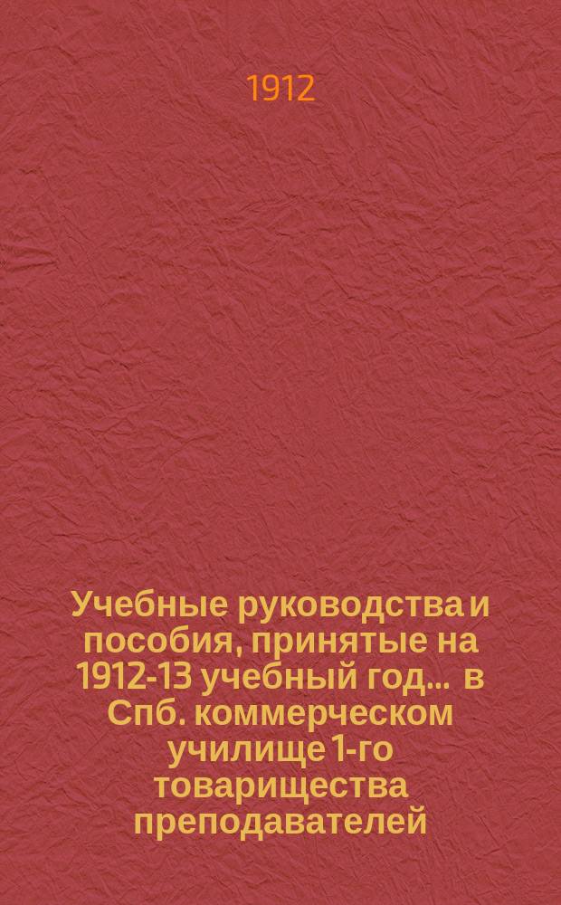 Учебные руководства и пособия, принятые на 1912-13 учебный год... ... в Спб. коммерческом училище 1-го товарищества преподавателей