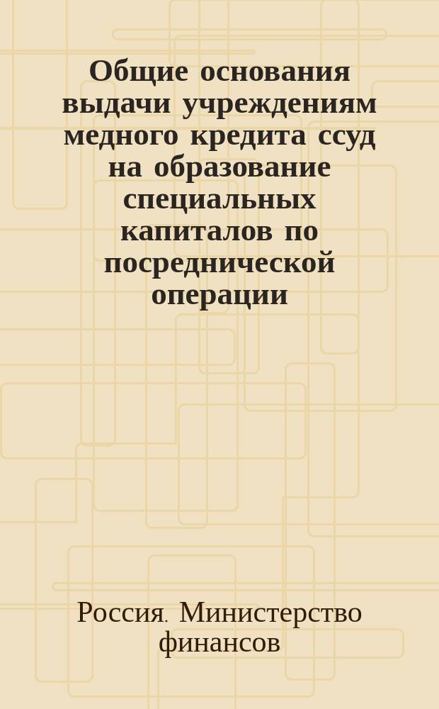 Общие основания выдачи учреждениям медного кредита ссуд на образование специальных капиталов по посреднической операции : Утв. министром финансов 24 авг. 1911 г