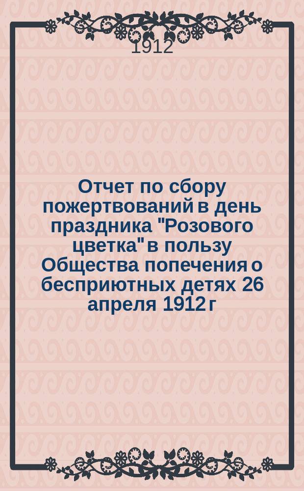 Отчет по сбору пожертвований в день праздника "Розового цветка" в пользу Общества попечения о бесприютных детях 26 апреля 1912 г.
