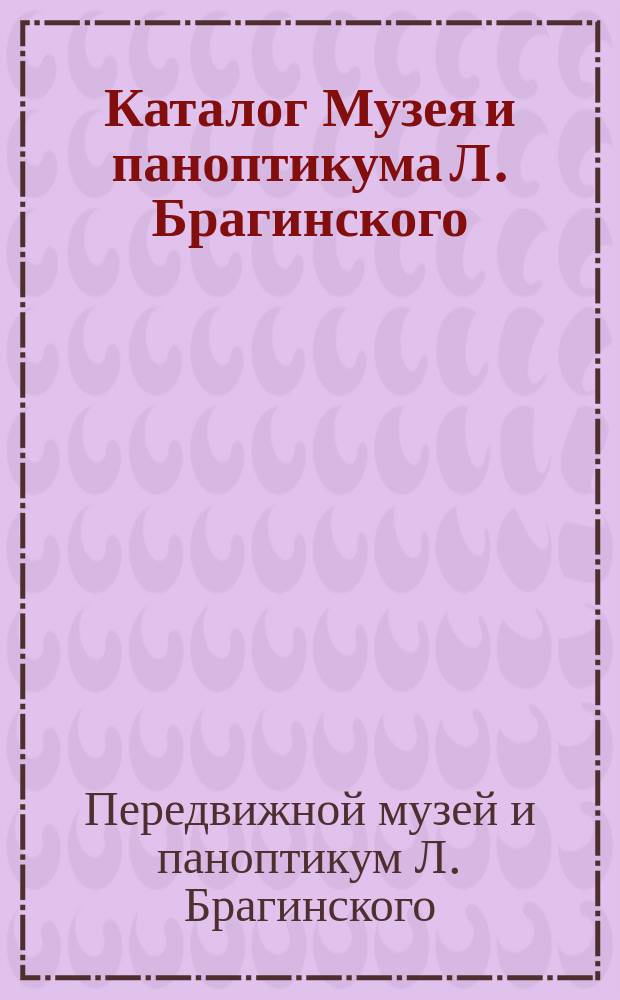 Каталог Музея и паноптикума Л. Брагинского : Богатое собрание превосходнейших пластических и аллегорических изображений, взятых из всемирного знания природы и человеческой жизни 3 отд-ния