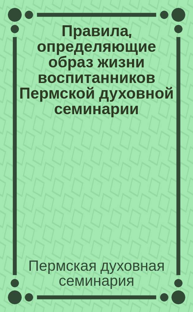 Правила, определяющие образ жизни воспитанников Пермской духовной семинарии : Утв. 26 сент. 1912 г.
