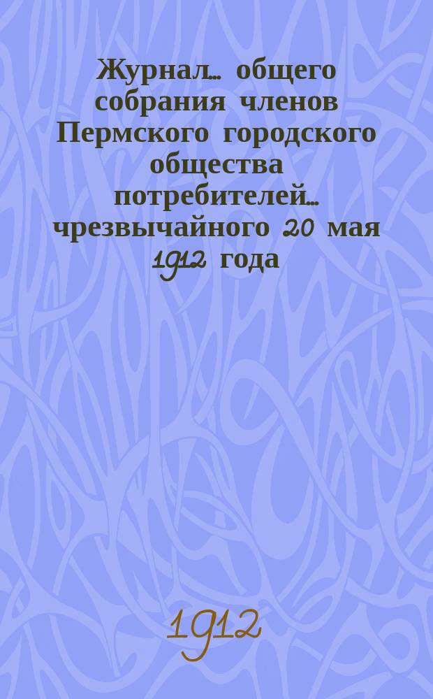 Журнал... общего собрания членов Пермского городского общества потребителей... ... чрезвычайного 20 мая 1912 года