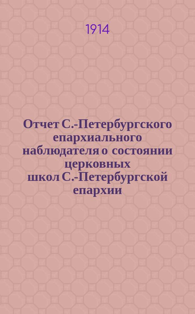 Отчет С.-Петербургского епархиального наблюдателя о состоянии церковных школ С.-Петербургской епархии... ... в 1912-1913