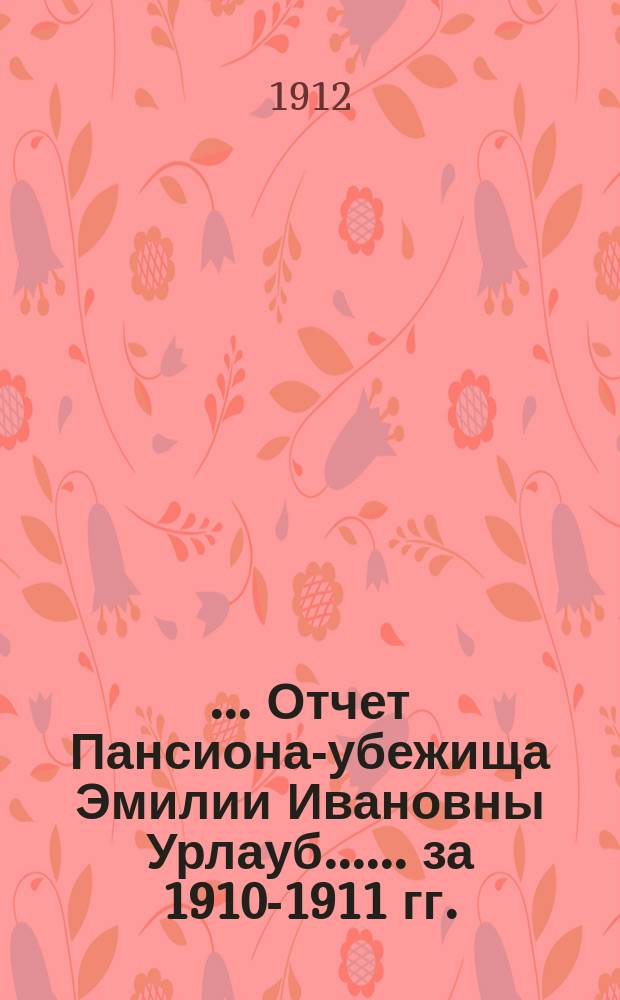 [... Отчет Пансиона-убежища Эмилии Ивановны Урлауб...]. ... [за 1910-1911 гг.]