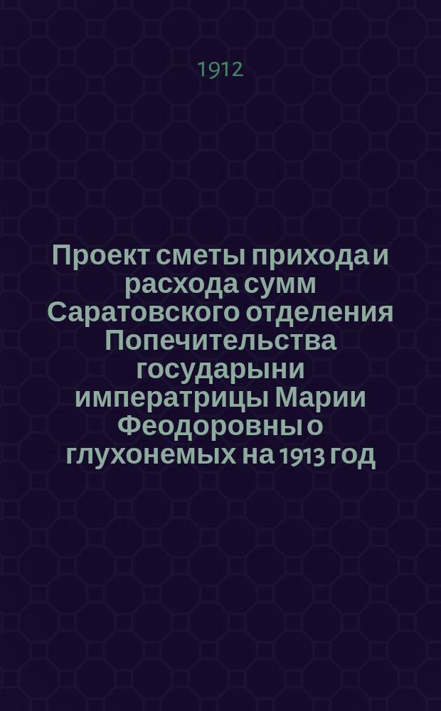 Проект сметы прихода и расхода сумм Саратовского отделения Попечительства государыни императрицы Марии Феодоровны о глухонемых на 1913 год