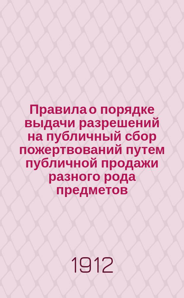 Правила о порядке выдачи разрешений на публичный сбор пожертвований путем публичной продажи разного рода предметов (цветков, знаков и т. п.) : Утв. министром вн. дел 22 сент. 1912 г.