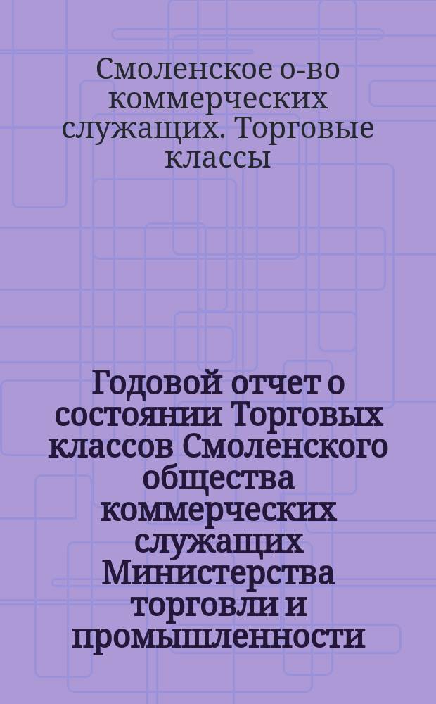 Годовой отчет о состоянии Торговых классов Смоленского общества коммерческих служащих Министерства торговли и промышленности...