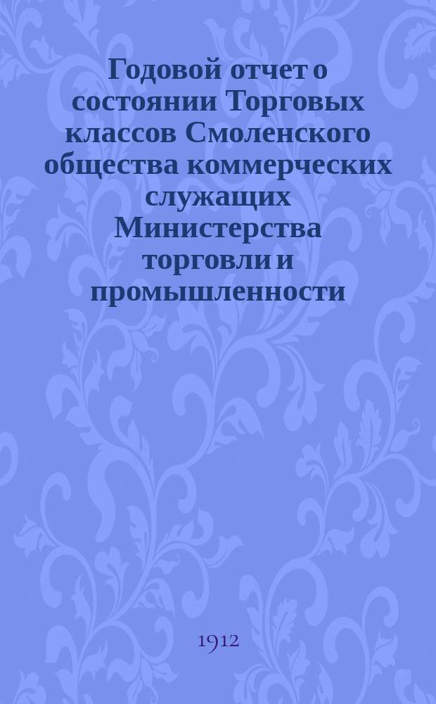 Годовой отчет о состоянии Торговых классов Смоленского общества коммерческих служащих Министерства торговли и промышленности... ... за 1911-1912 учебный год (год 10-й)... : ... за 1911-1912 учебный год (год 10-й) и краткий очерк десятилетнего существования торговых классов в г. Смоленске