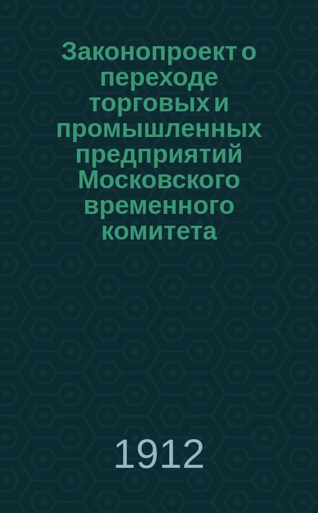 Законопроект о переходе торговых и промышленных предприятий Московского временного комитета, внесенный 21 июля 1911 г. Советом всероссийских съездов представителей биржевой торговли и сельского хозяйства в Министерство торговли и промышленности