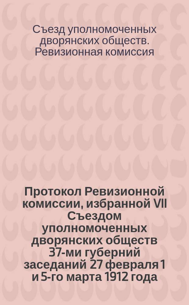 Протокол Ревизионной комиссии, избранной VII Съездом уполномоченных дворянских обществ 37-ми губерний заседаний 27 февраля 1 и 5-го марта 1912 года