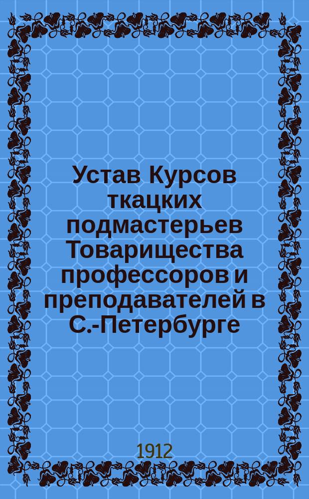 Устав Курсов ткацких подмастерьев Товарищества профессоров и преподавателей в С.-Петербурге : Утв. 25 авг. 1912 г
