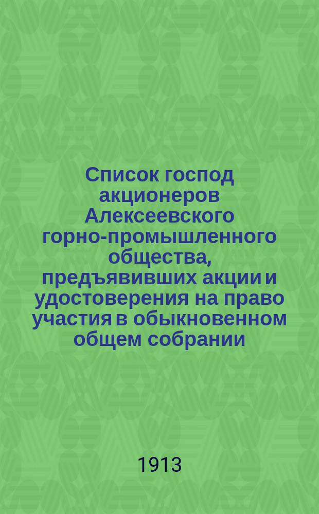 Список господ акционеров Алексеевского горно-промышленного общества, предъявивших акции и удостоверения на право участия в обыкновенном общем собрании... ... 25-го апреля 1913 года