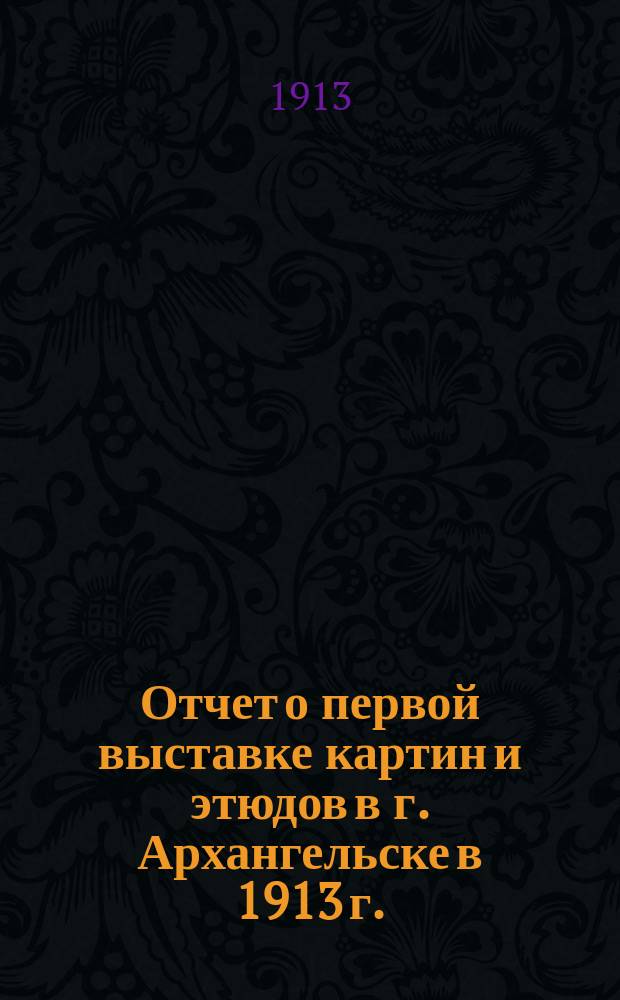 Отчет о первой выставке картин и этюдов в г. Архангельске в 1913 г.