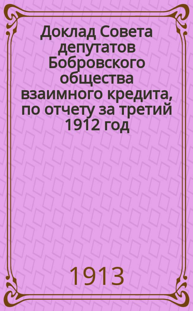 Доклад Совета депутатов Бобровского общества взаимного кредита, по отчету за третий 1912 год, общему собранию г. г. членов Бобровского общества взаимного кредита [и др. материалы]