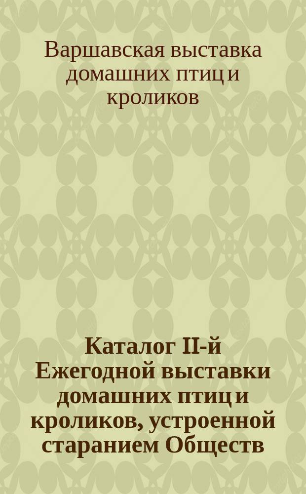 Каталог II-й Ежегодной выставки домашних птиц и кроликов, устроенной старанием Обществ. соединенных земледелиц с 31 октября по 3 ноября 1913 г. в г. Варшаве