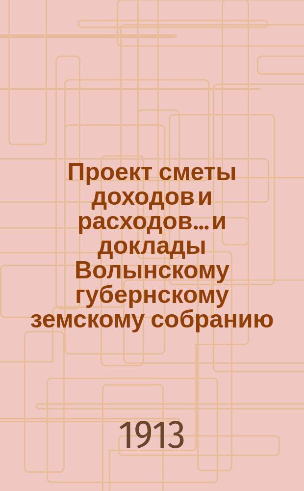 Проект сметы доходов и расходов... и доклады Волынскому губернскому земскому собранию. на 1913 год... : на 1913 год... и доклады второй очередной сессии