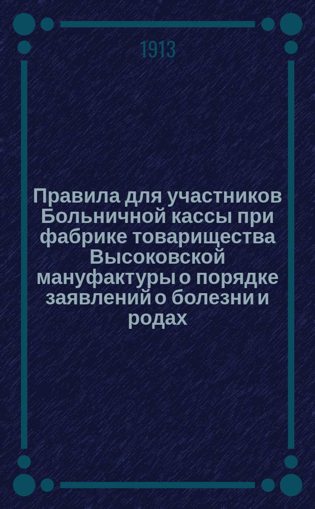 Правила для участников Больничной кассы при фабрике товарищества Высоковской мануфактуры о порядке заявлений о болезни и родах, о получении пособий, об отлучках амбулаторных больных и о надзоре за ними : (Утв. 3-го июня 1913 г.)