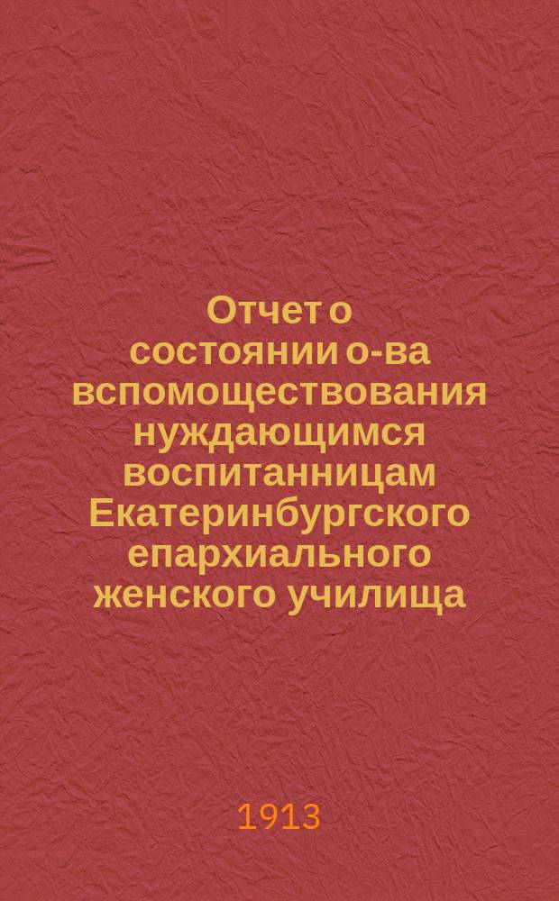 Отчет о состоянии о-ва вспомоществования нуждающимся воспитанницам Екатеринбургского епархиального женского училища... ... за время с 6-го ноября 1911 г. по 31 декабря 1912 г.