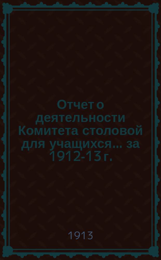 Отчет о деятельности Комитета столовой для учащихся... ... за 1912-13 г.