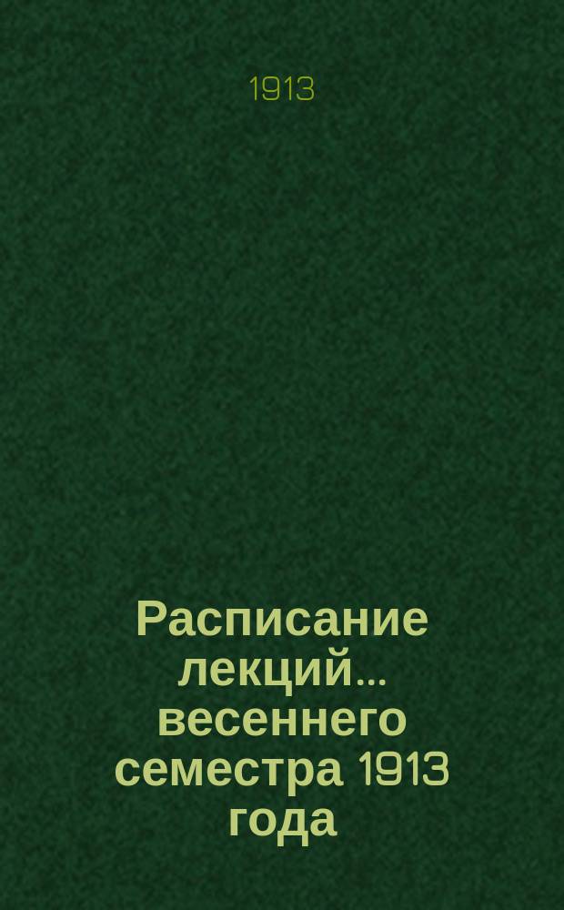 Расписание лекций... ... весеннего семестра 1913 года : ... весеннего семестра 1913 года ; [Программы