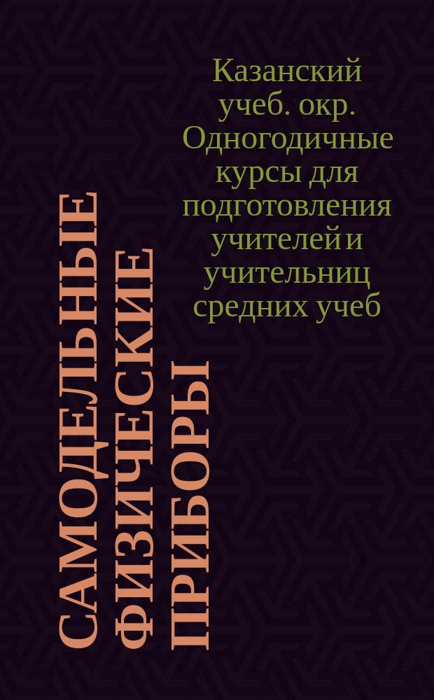 Самодельные физические приборы : Каталог и краткий объяснительный текст экспонатам, выставленным Одногодичными курсами при Упр. Казанского учеб. окр. на Киевской всерос. выставке