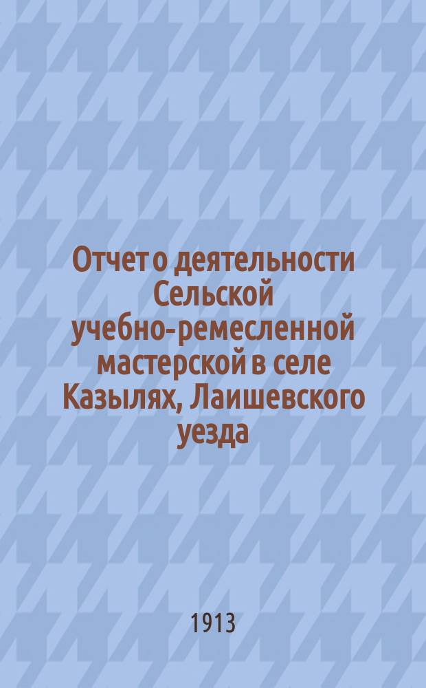 Отчет о деятельности Сельской учебно-ремесленной мастерской в селе Казылях, Лаишевского уезда, Казанской губ., состоящей в ведении Министерства торговли и промышленности по Учебному отделу и Казанского губернского земства, за 1912/13 год по учебной части и 1912 год по денежной