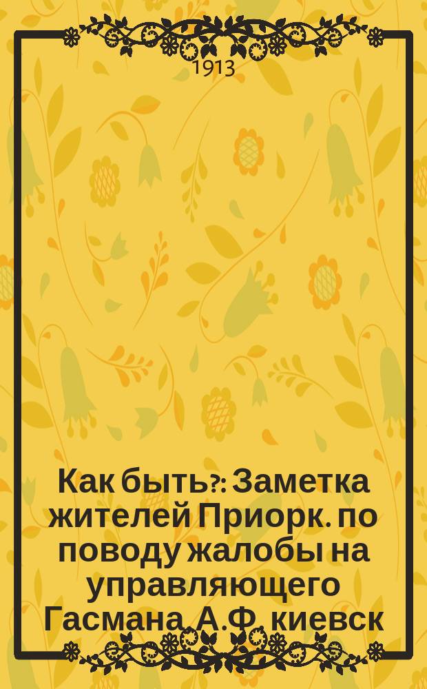 Как быть? : Заметка жителей Приорк. по поводу жалобы на управляющего Гасмана, А.Ф. киевск. гор. голове
