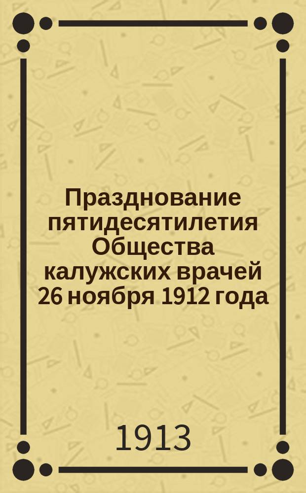 Празднование пятидесятилетия Общества калужских врачей 26 ноября 1912 года : С прил. Списка членов О-ва с 1862 по 1912 г.