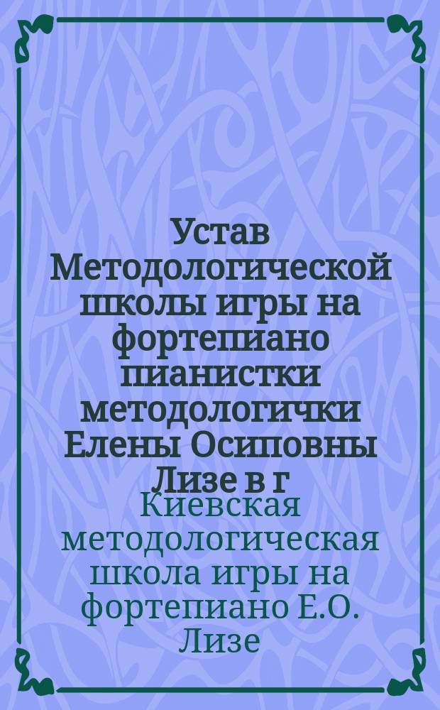 Устав Методологической школы игры на фортепиано пианистки методологички Елены Осиповны Лизе в г. Киеве : Утв. 31 дек. 1912 г.