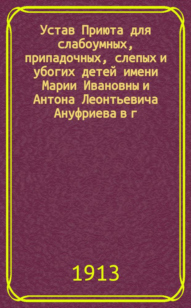 Устав Приюта для слабоумных, припадочных, слепых и убогих детей имени Марии Ивановны и Антона Леонтьевича Ануфриева в г. Кунгуре, Пермской губернии : Утв. 11 янв. 1913 г.