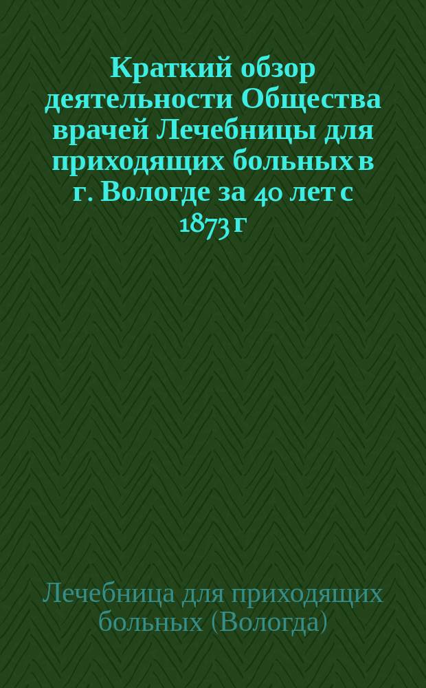 Краткий обзор деятельности Общества врачей Лечебницы для приходящих больных в г. Вологде за 40 лет с 1873 г. по 1913 год и годовой отчет с 1-го января 1912 года по 1-е января 1913 года