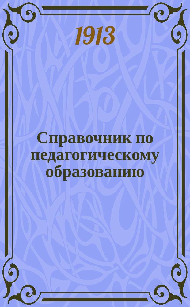 Справочник по педагогическому образованию : Правила и программы для поступления во все пед. учеб. заведения и для испытания лиц, ищущих звания: а) учителя или учительницы нач. училищ, б) учителя гор. училища, в) учителя уезд. училища, г) домашнего учителя или домашней учительницы, д) учителя муж. гимназии и прогимназий, е) учителя новых языковых муж. гимназий и прогимназий, ж) учителя или учительницы церковно-приход. школы, з) учителя или учительницы рисования, черчения и чистописания и и) преподавателя или преподавательницы спец. предметов в коммерч. учеб. заведениях