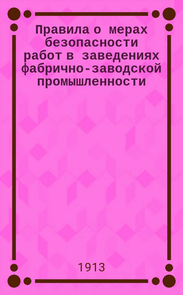 Правила о мерах безопасности работ в заведениях фабрично-заводской промышленности : Изданы Главным по фабричным и горно-заводским делам присутствием 19 февр. 1913 г. Утв. ... 31 марта 1913 г