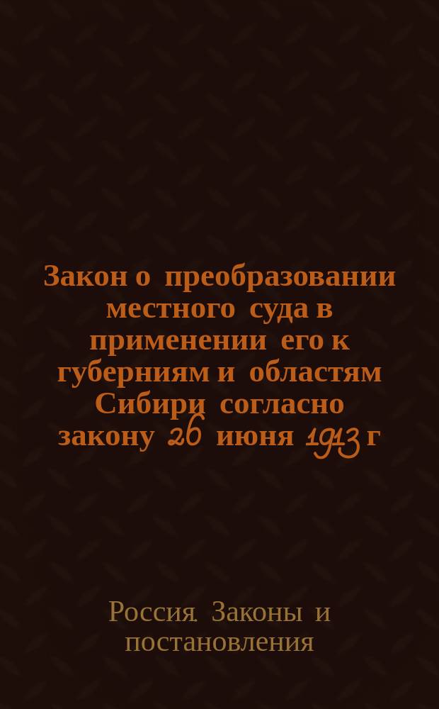 ... Закон о преобразовании местного суда в применении его к губерниям и областям Сибири согласно закону 26 июня 1913 г. об установлении положения в действие закона 15 июня 1912 г.