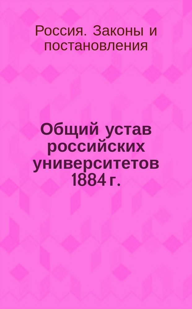 Общий устав российских университетов 1884 г. : Т. XI, ч. I, изд. 1893 года и по прод. 1906, 1908 и 1909 гг. : С прил. узаконений, на которые в Уставе делаются ссылки