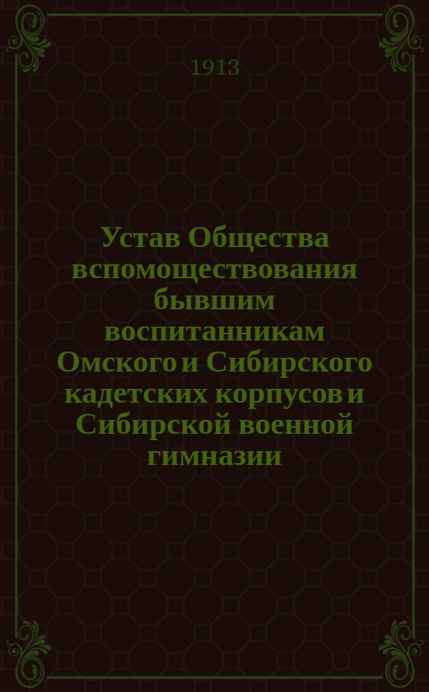 Устав Общества вспомоществования бывшим воспитанникам Омского и Сибирского кадетских корпусов и Сибирской военной гимназии, а также служившим в этих заведениях офицерским и классным чинам : Утв. 26 марта 1913 г.