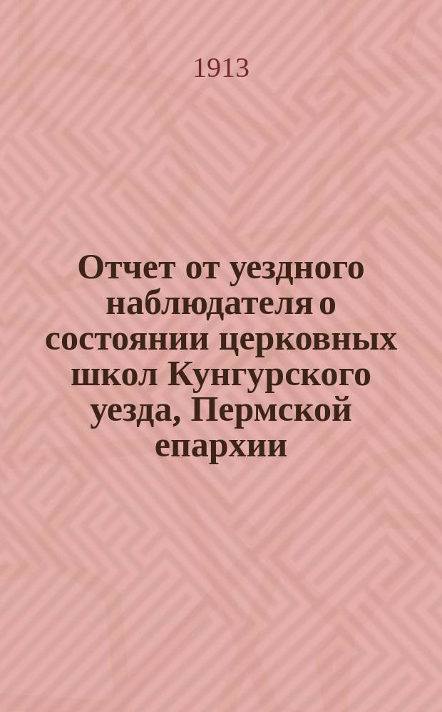 Отчет от уездного наблюдателя о состоянии церковных школ Кунгурского уезда, Пермской епархии, в учебно-воспитательном отношении... ... за 1912-1913
