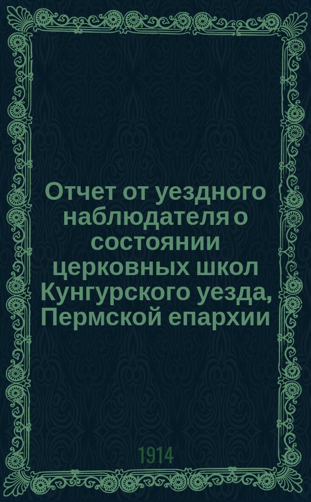Отчет от уездного наблюдателя о состоянии церковных школ Кунгурского уезда, Пермской епархии, в учебно-воспитательном отношении... ... за 1913-1914 учебный год