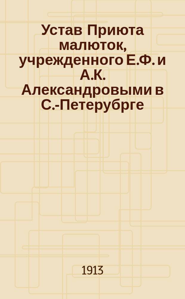 Устав Приюта малюток, учрежденного Е.Ф. и А.К. Александровыми в С.-Петерубрге : Утв. 16 марта 1913 г.