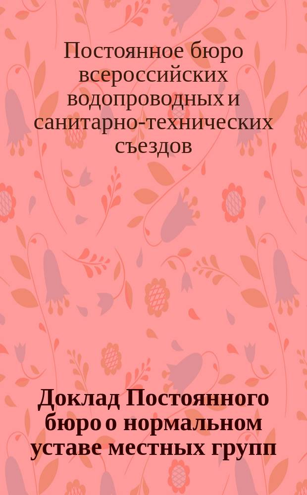 Доклад Постоянного бюро о нормальном уставе местных групп : В Одиннадцатый Всерос. водопроводный и сан.-техн. съезд