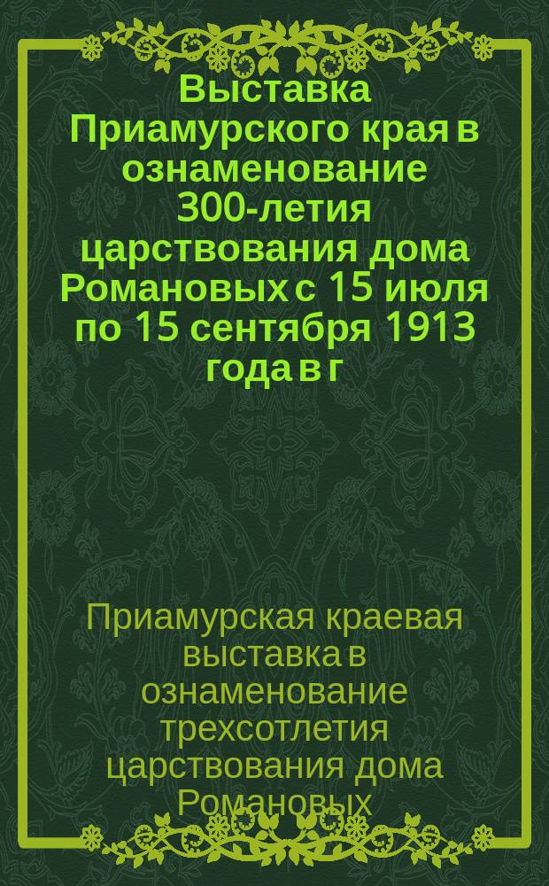 Выставка Приамурского края в ознаменование 300-летия царствования дома Романовых с 15 июля по 15 сентября 1913 года в г. Хабаровске : Сообщение