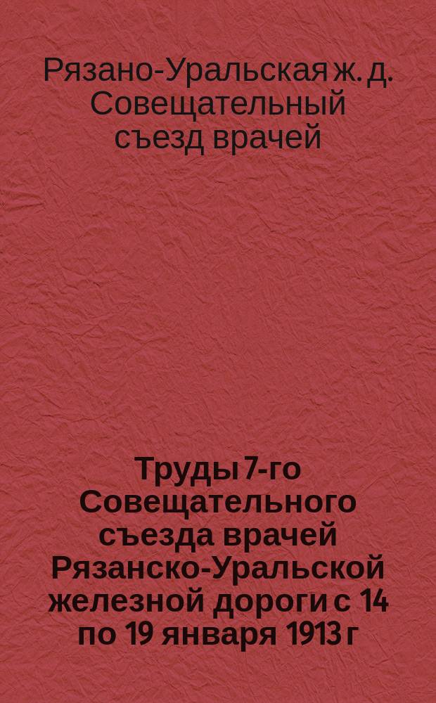 Труды 7-го Совещательного съезда врачей Рязанско-Уральской железной дороги с 14 по 19 января 1913 г. : Доклады и протоколы заседаний