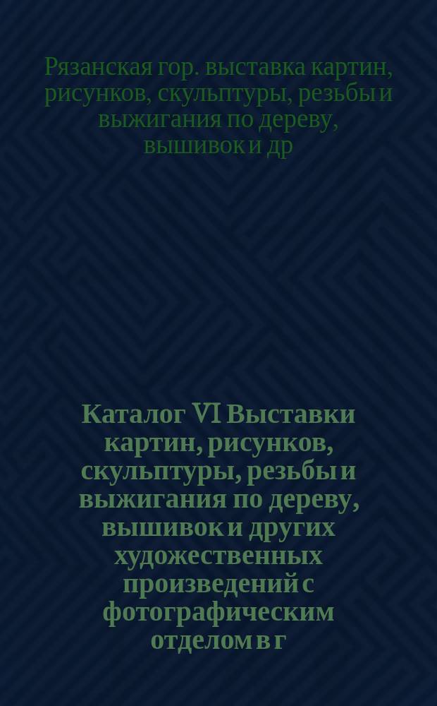 Каталог VI Выставки картин, рисунков, скульптуры, резьбы и выжигания по дереву, вышивок и других художественных произведений с фотографическим отделом в г. Рязани, 1913 г.