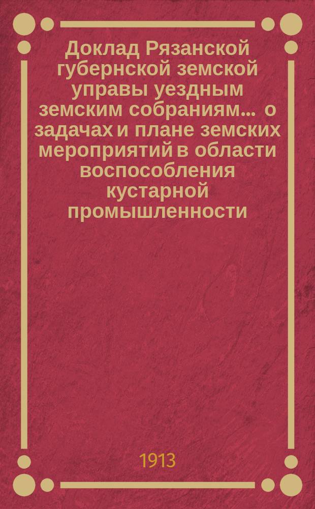 Доклад [Рязанской губернской земской управы уездным земским собраниям]... ... о задачах и плане земских мероприятий в области воспособления кустарной промышленности