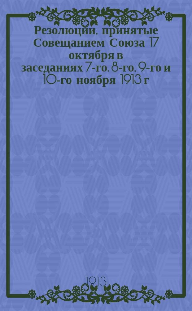 Резолюции, принятые Совещанием Союза 17 октября в заседаниях 7-го. 8-го, 9-го и 10-го ноября 1913 г. в г. Санкт-Петербурге