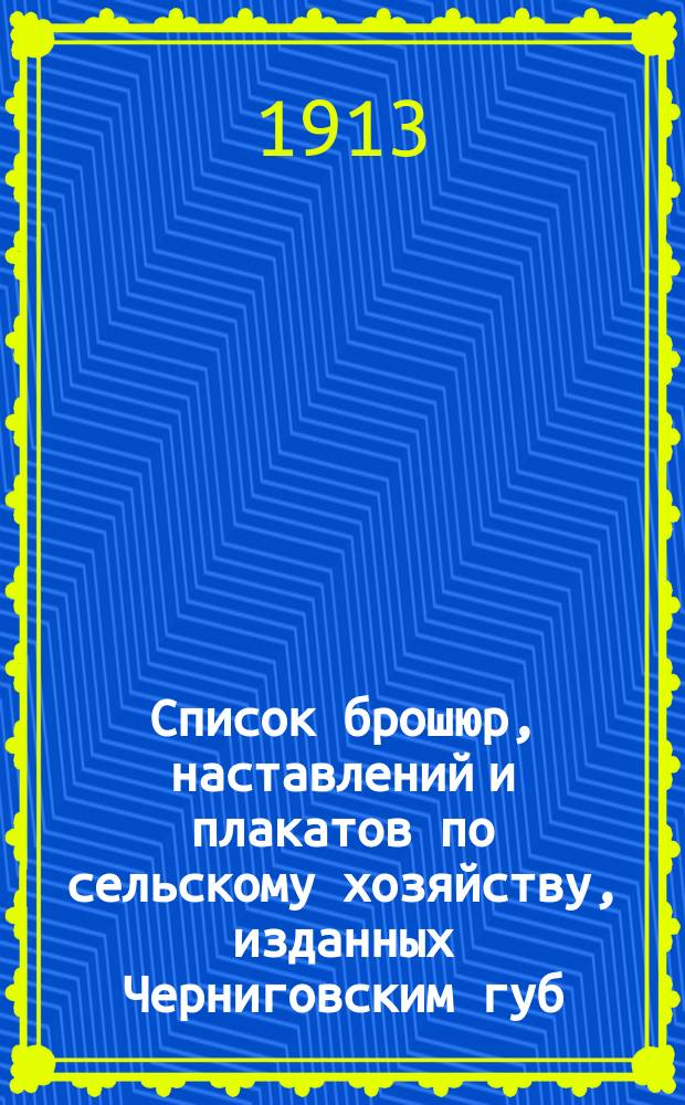 Список брошюр, наставлений и плакатов по сельскому хозяйству, изданных Черниговским губ. земством и предназначенных для распространения при посредстве уездных земских управ, уездных земских агрономов, с.-х. обществ и др. учреждений среди населения Черниговской губернии, а также для продажи в пределах губернии