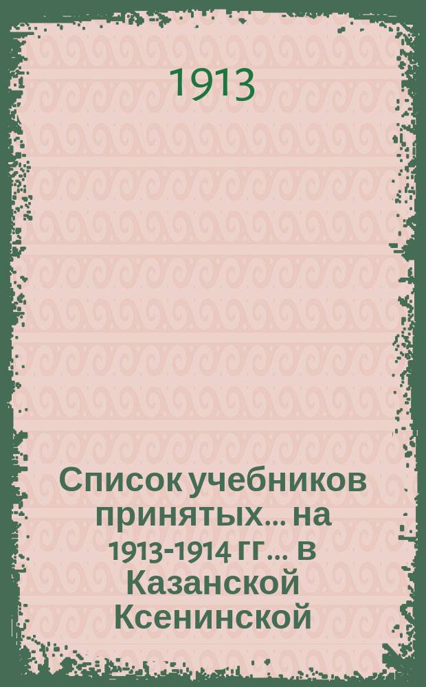 Список учебников принятых... на 1913-1914 гг. ... в Казанской Ксенинской : ... в Казанской Ксенинской женской гимназии
