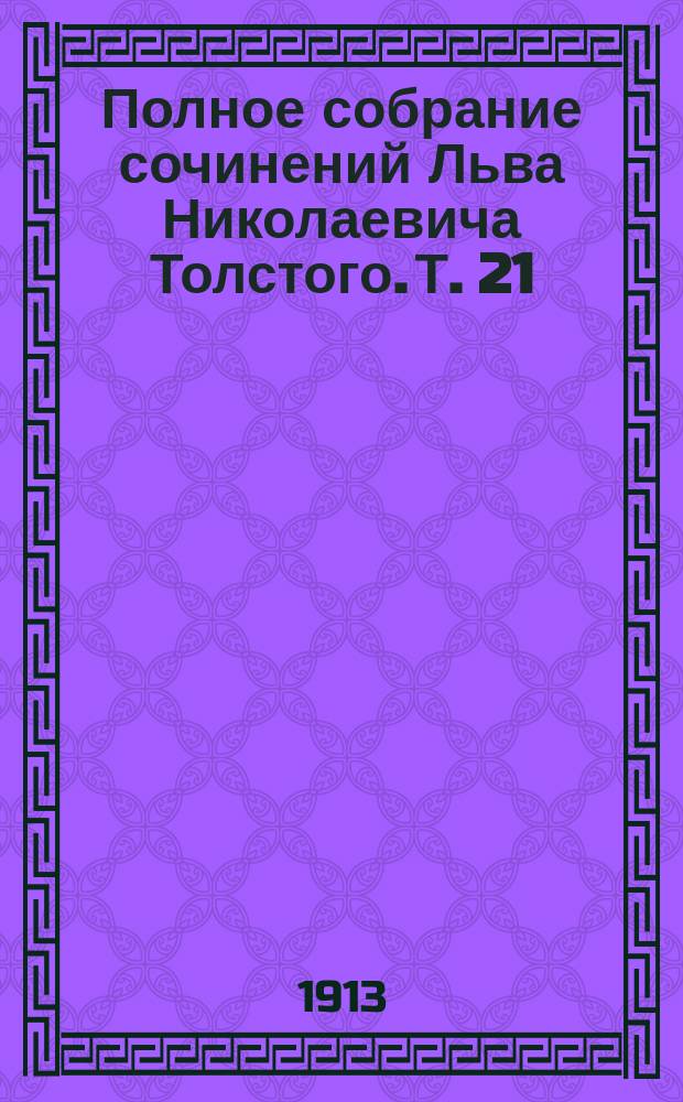 Полное собрание сочинений Льва Николаевича Толстого. Т. 21 : [О самоубийстве ; Верьте себе ; Любите друг друга ; О присоединении Боснии и Герцеговины к Австрии ; Неизбежный переворот ; Единая заповедь ; О ложной науке ; Еще о науке ; О Гоголе ; Пометки Льва Николаевича при перечитывании "Выбранных мест из переписки с друзьями" ; Номер газеты ; Действительное средство ; Зеленая палочка ; Благо любви ; Письма (1818-1885 гг.)