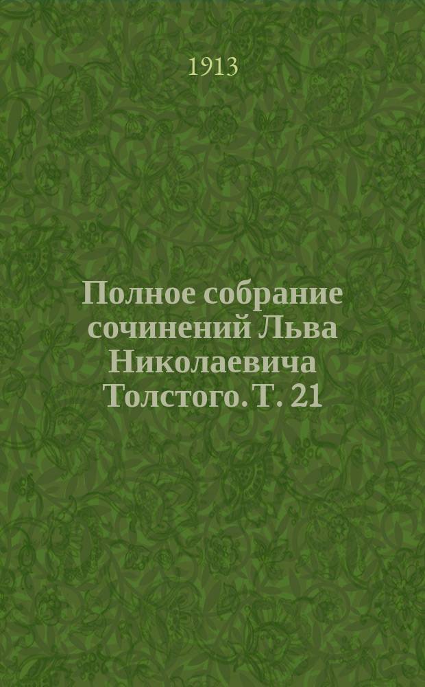 Полное собрание сочинений Льва Николаевича Толстого. Т. 21 : [О самоубийстве ; Верьте себе ; Любите друг друга ; О присоединении Боснии и Герцеговины к Австрии ; Неизбежный переворот ; Единая заповедь ; О ложной науке ; Еще о науке ; Доклад, приготовленный для конгреса мира в Стокгольме ; О Гоголе ; Пометки Льва Николаевича при перечитывании "Выбранных мест из переписки с друзьями" ; Номер газеты ; Действительное средство ; Зеленая палочка ; Благо любви ; [Письма (1848-1885 гг.)